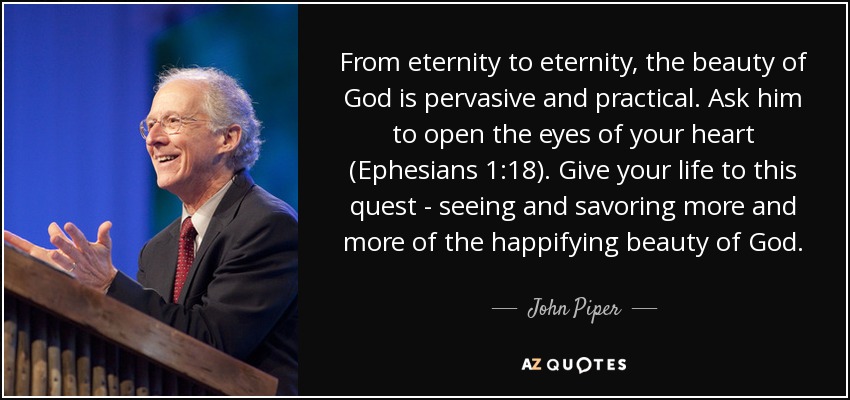 From eternity to eternity, the beauty of God is pervasive and practical. Ask him to open the eyes of your heart (Ephesians 1:18). Give your life to this quest - seeing and savoring more and more of the happifying beauty of God. - John Piper