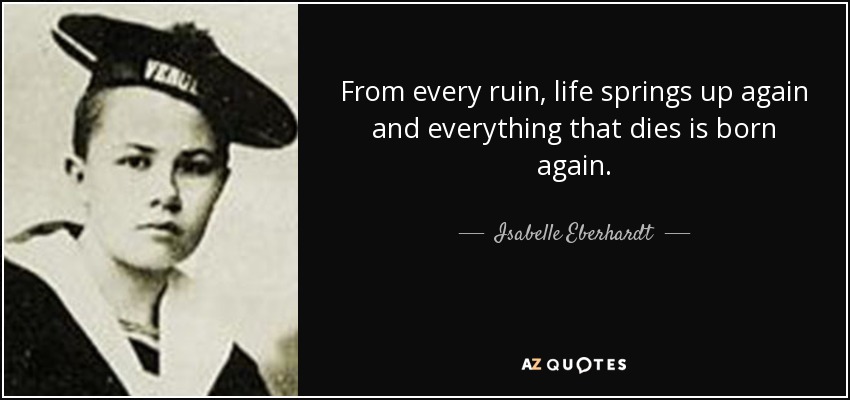 From every ruin, life springs up again and everything that dies is born again. - Isabelle Eberhardt
