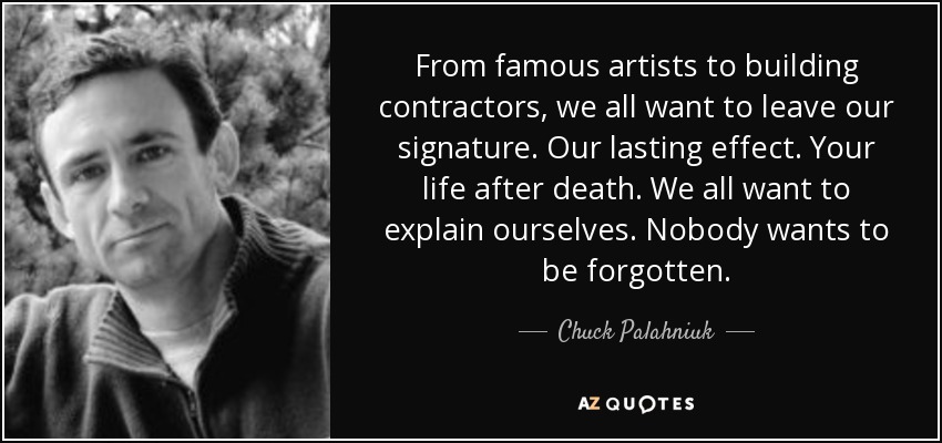 From famous artists to building contractors, we all want to leave our signature. Our lasting effect. Your life after death. We all want to explain ourselves. Nobody wants to be forgotten. - Chuck Palahniuk