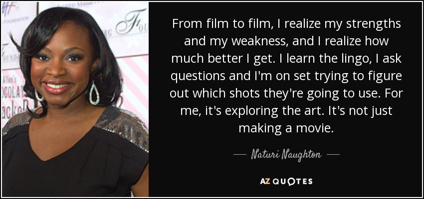 From film to film, I realize my strengths and my weakness, and I realize how much better I get. I learn the lingo, I ask questions and I'm on set trying to figure out which shots they're going to use. For me, it's exploring the art. It's not just making a movie. - Naturi Naughton