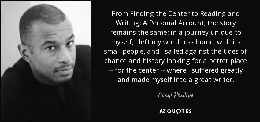 From Finding the Center to Reading and Writing: A Personal Account, the story remains the same: in a journey unique to myself, I left my worthless home, with its small people, and I sailed against the tides of chance and history looking for a better place -- for the center -- where I suffered greatly and made myself into a great writer. - Caryl Phillips