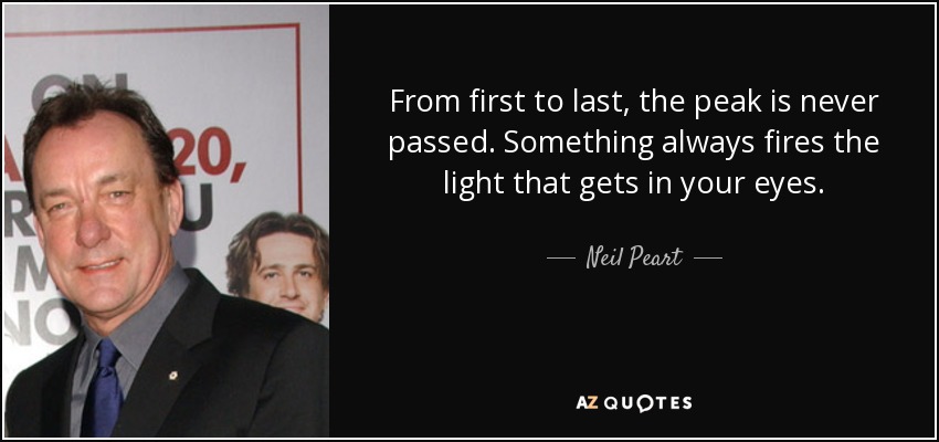 From first to last, the peak is never passed. Something always fires the light that gets in your eyes. - Neil Peart