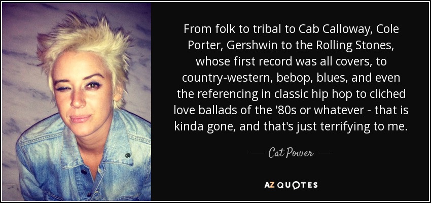 From folk to tribal to Cab Calloway, Cole Porter, Gershwin to the Rolling Stones, whose first record was all covers, to country-western, bebop, blues, and even the referencing in classic hip hop to cliched love ballads of the '80s or whatever - that is kinda gone, and that's just terrifying to me. - Cat Power