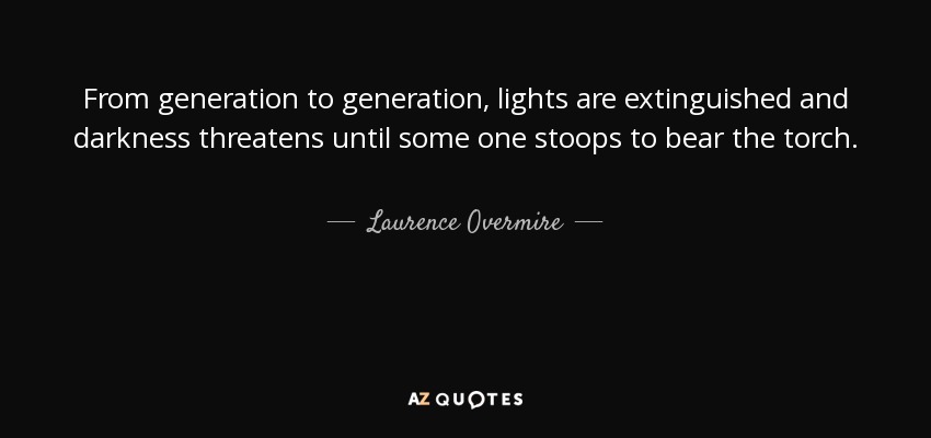 From generation to generation, lights are extinguished and darkness threatens until some one stoops to bear the torch. - Laurence Overmire