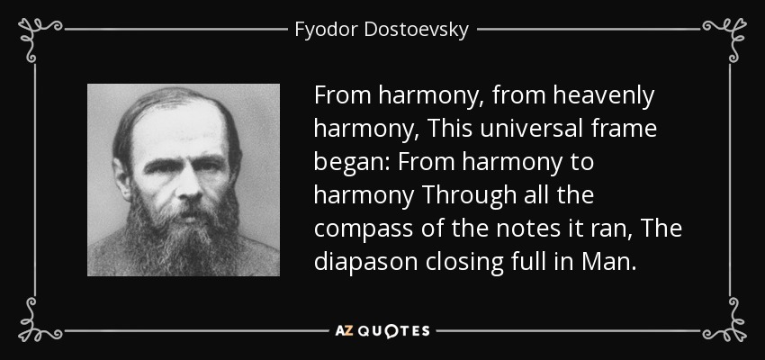 From harmony, from heavenly harmony, This universal frame began: From harmony to harmony Through all the compass of the notes it ran, The diapason closing full in Man. - Fyodor Dostoevsky