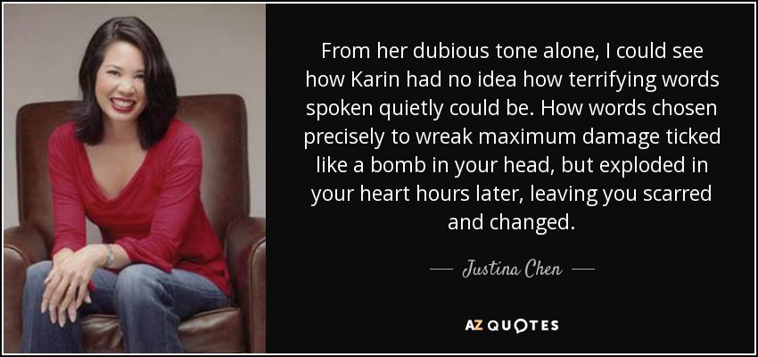 From her dubious tone alone, I could see how Karin had no idea how terrifying words spoken quietly could be. How words chosen precisely to wreak maximum damage ticked like a bomb in your head, but exploded in your heart hours later, leaving you scarred and changed. - Justina Chen