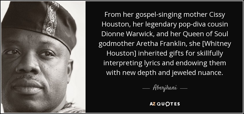 From her gospel-singing mother Cissy Houston, her legendary pop-diva cousin Dionne Warwick, and her Queen of Soul godmother Aretha Franklin, she [Whitney Houston] inherited gifts for skillfully interpreting lyrics and endowing them with new depth and jeweled nuance. - Aberjhani