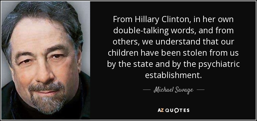 From Hillary Clinton, in her own double-talking words, and from others, we understand that our children have been stolen from us by the state and by the psychiatric establishment. - Michael Savage