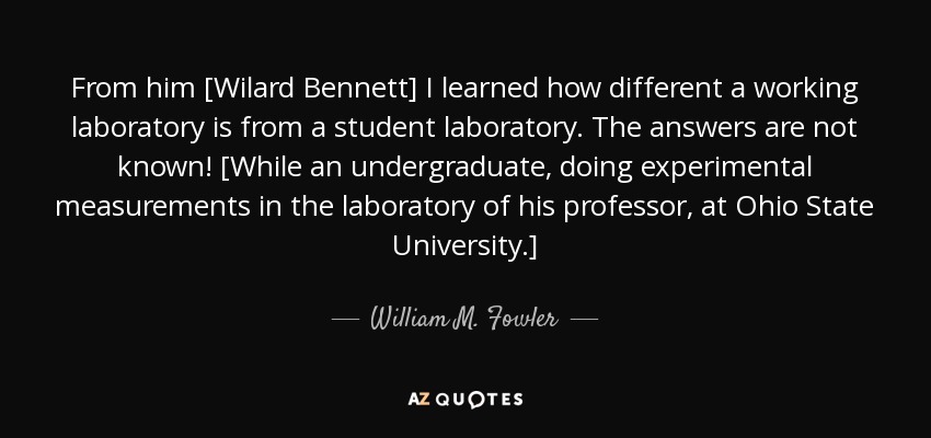 From him [Wilard Bennett] I learned how different a working laboratory is from a student laboratory. The answers are not known! [While an undergraduate, doing experimental measurements in the laboratory of his professor, at Ohio State University.] - William M. Fowler