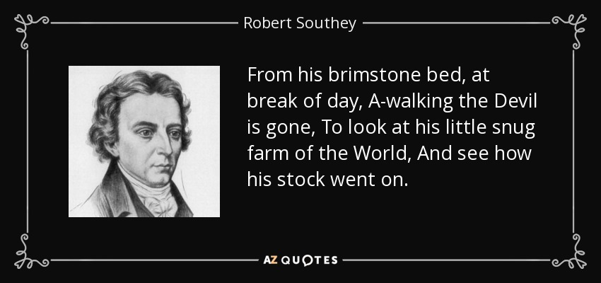 From his brimstone bed, at break of day, A-walking the Devil is gone, To look at his little snug farm of the World, And see how his stock went on. - Robert Southey