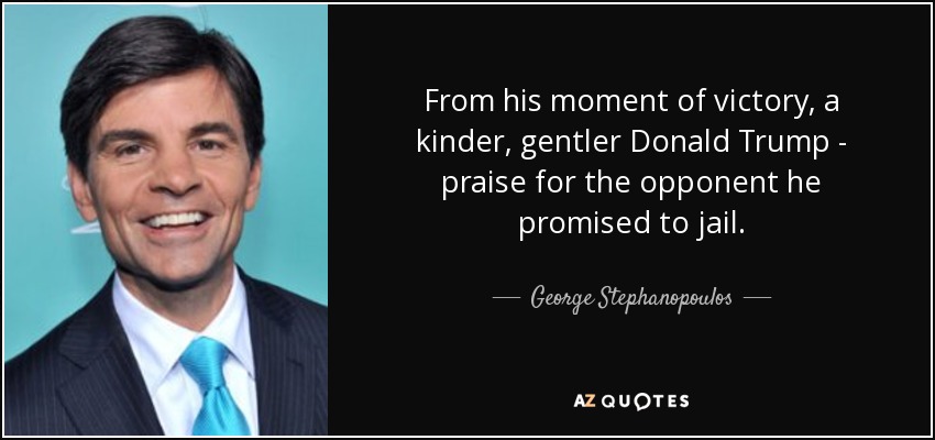 From his moment of victory, a kinder, gentler Donald Trump - praise for the opponent he promised to jail. - George Stephanopoulos