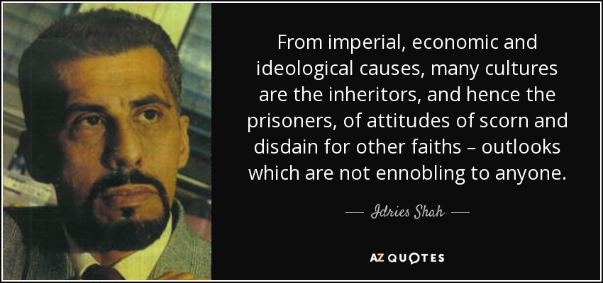 From imperial, economic and ideological causes, many cultures are the inheritors, and hence the prisoners, of attitudes of scorn and disdain for other faiths – outlooks which are not ennobling to anyone. - Idries Shah