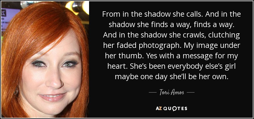 From in the shadow she calls. And in the shadow she finds a way, finds a way. And in the shadow she crawls, clutching her faded photograph. My image under her thumb. Yes with a message for my heart. She’s been everybody else’s girl maybe one day she’ll be her own. - Tori Amos