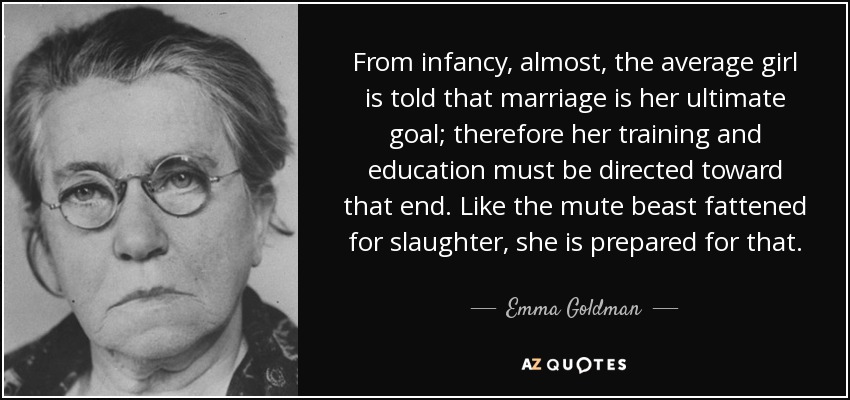 From infancy, almost, the average girl is told that marriage is her ultimate goal; therefore her training and education must be directed toward that end. Like the mute beast fattened for slaughter, she is prepared for that. - Emma Goldman