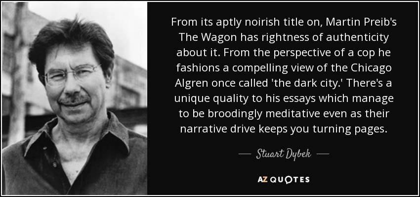 From its aptly noirish title on, Martin Preib's The Wagon has rightness of authenticity about it. From the perspective of a cop he fashions a compelling view of the Chicago Algren once called 'the dark city.' There's a unique quality to his essays which manage to be broodingly meditative even as their narrative drive keeps you turning pages. - Stuart Dybek