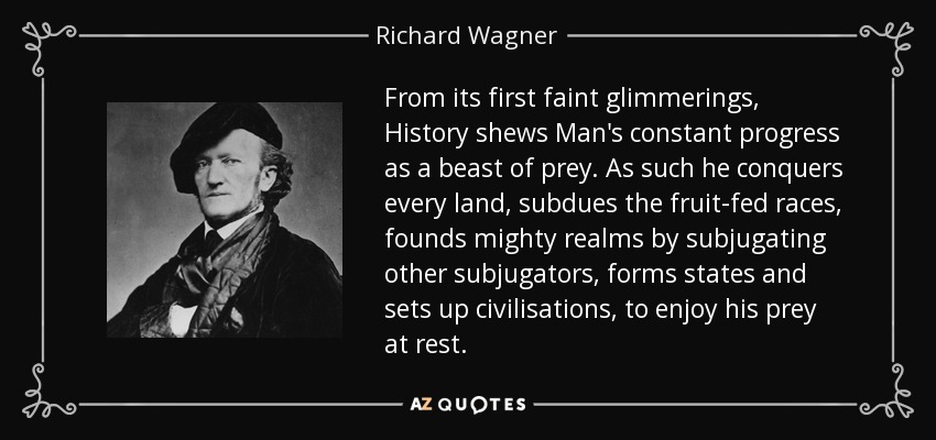 From its first faint glimmerings, History shews Man's constant progress as a beast of prey. As such he conquers every land, subdues the fruit-fed races, founds mighty realms by subjugating other subjugators, forms states and sets up civilisations, to enjoy his prey at rest. - Richard Wagner