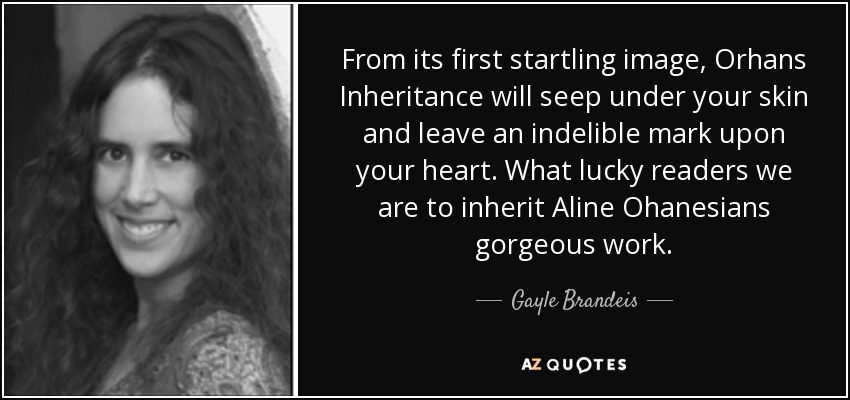 From its first startling image, Orhans Inheritance will seep under your skin and leave an indelible mark upon your heart. What lucky readers we are to inherit Aline Ohanesians gorgeous work. - Gayle Brandeis