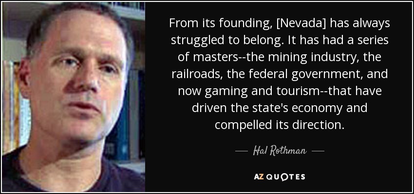 From its founding, [Nevada] has always struggled to belong. It has had a series of masters--the mining industry, the railroads, the federal government, and now gaming and tourism--that have driven the state's economy and compelled its direction. - Hal Rothman