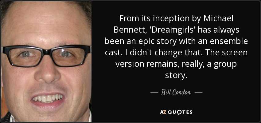 From its inception by Michael Bennett, 'Dreamgirls' has always been an epic story with an ensemble cast. I didn't change that. The screen version remains, really, a group story. - Bill Condon