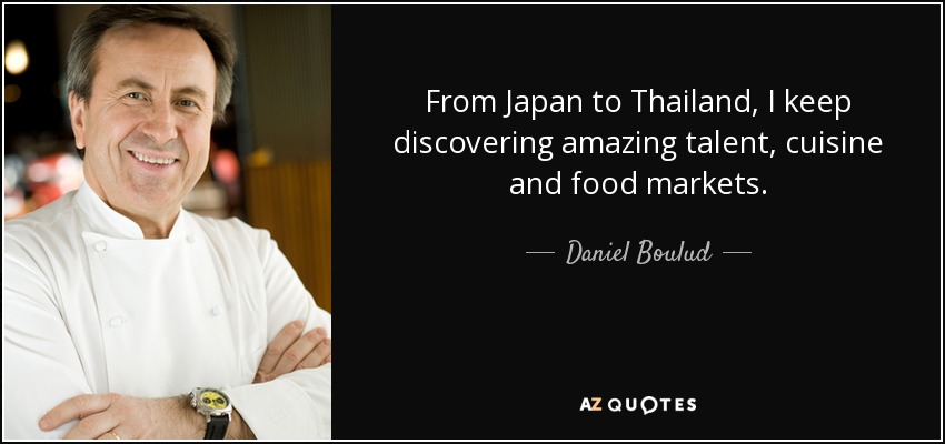 From Japan to Thailand, I keep discovering amazing talent, cuisine and food markets. - Daniel Boulud