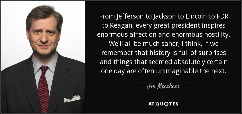 From Jefferson to Jackson to Lincoln to FDR to Reagan, every great president inspires enormous affection and enormous hostility. We'll all be much saner, I think, if we remember that history is full of surprises and things that seemed absolutely certain one day are often unimaginable the next. - Jon Meacham