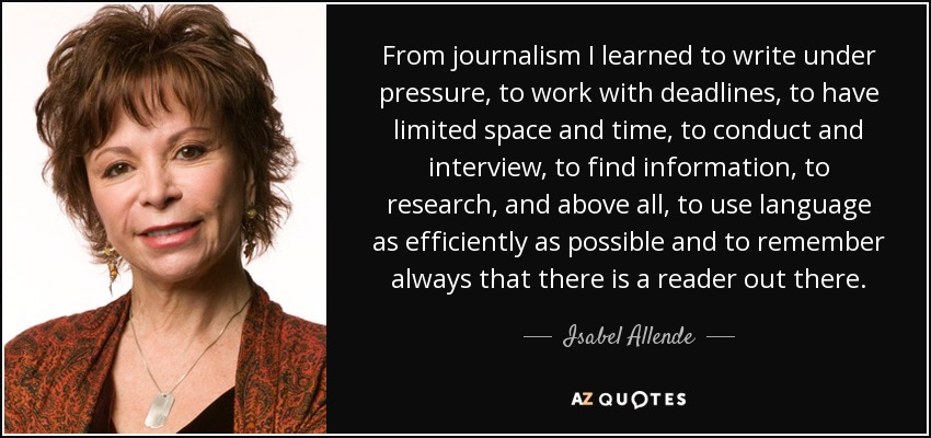 From journalism I learned to write under pressure, to work with deadlines, to have limited space and time, to conduct and interview, to find information, to research, and above all, to use language as efficiently as possible and to remember always that there is a reader out there. - Isabel Allende