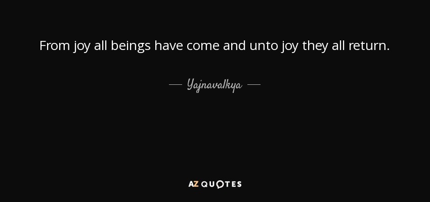 From joy all beings have come and unto joy they all return. - Yajnavalkya