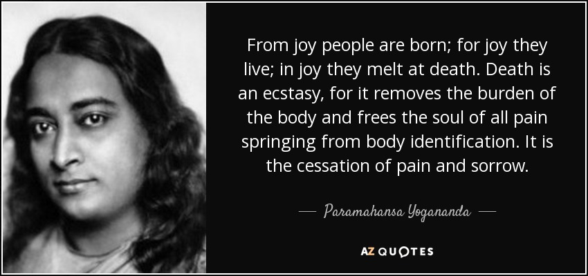 From joy people are born; for joy they live; in joy they melt at death. Death is an ecstasy, for it removes the burden of the body and frees the soul of all pain springing from body identification. It is the cessation of pain and sorrow. - Paramahansa Yogananda