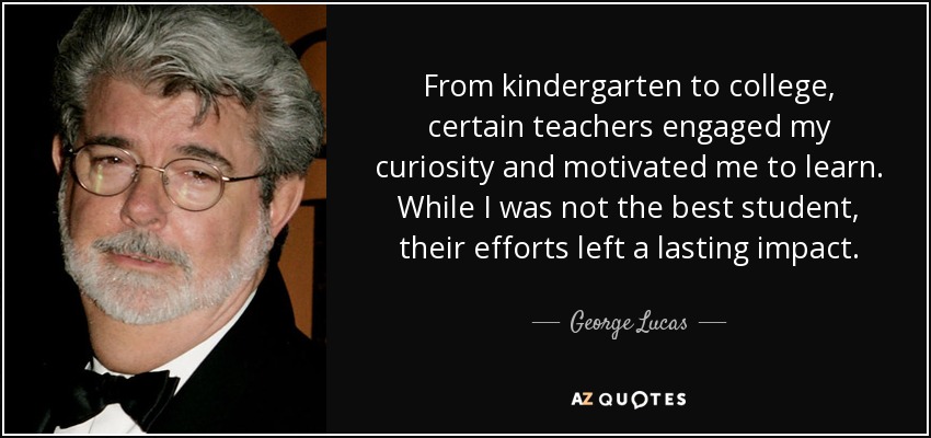 From kindergarten to college, certain teachers engaged my curiosity and motivated me to learn. While I was not the best student, their efforts left a lasting impact. - George Lucas