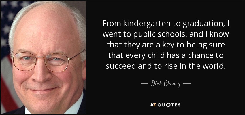 From kindergarten to graduation, I went to public schools, and I know that they are a key to being sure that every child has a chance to succeed and to rise in the world. - Dick Cheney
