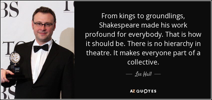 From kings to groundlings, Shakespeare made his work profound for everybody. That is how it should be. There is no hierarchy in theatre. It makes everyone part of a collective. - Lee Hall