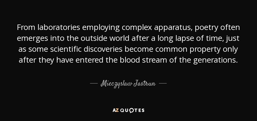 From laboratories employing complex apparatus, poetry often emerges into the outside world after a long lapse of time, just as some scientific discoveries become common property only after they have entered the blood stream of the generations. - Mieczyslaw Jastrun