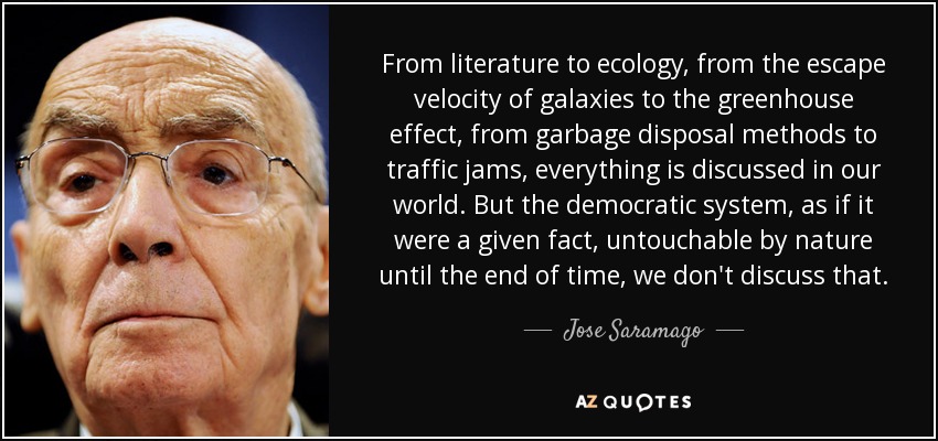 From literature to ecology, from the escape velocity of galaxies to the greenhouse effect, from garbage disposal methods to traffic jams, everything is discussed in our world. But the democratic system, as if it were a given fact, untouchable by nature until the end of time, we don't discuss that. - Jose Saramago