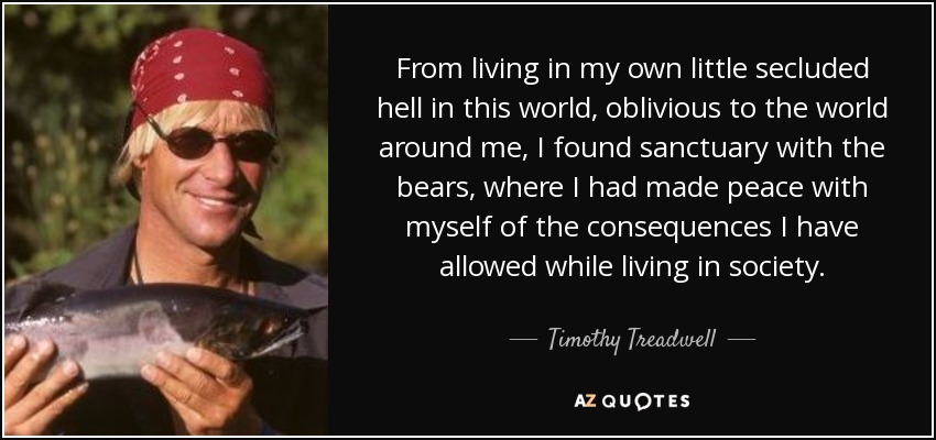 From living in my own little secluded hell in this world, oblivious to the world around me, I found sanctuary with the bears, where I had made peace with myself of the consequences I have allowed while living in society. - Timothy Treadwell