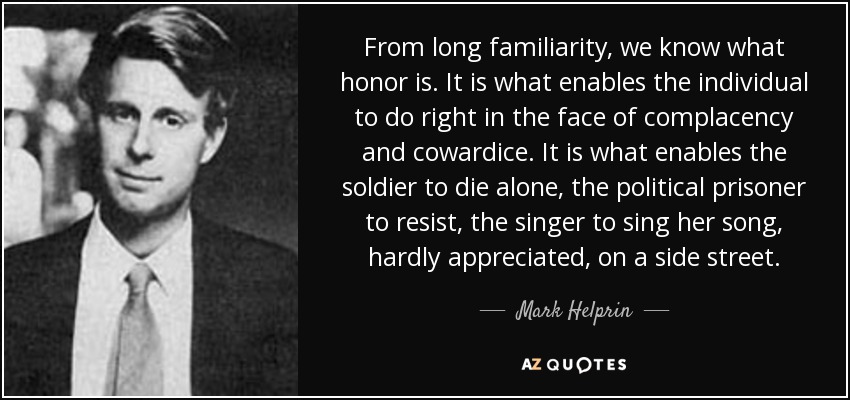 From long familiarity, we know what honor is. It is what enables the individual to do right in the face of complacency and cowardice. It is what enables the soldier to die alone, the political prisoner to resist, the singer to sing her song, hardly appreciated, on a side street. - Mark Helprin