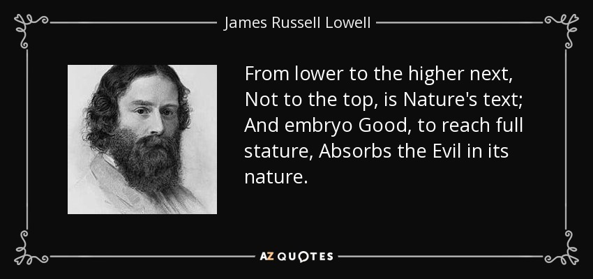 From lower to the higher next, Not to the top, is Nature's text; And embryo Good, to reach full stature, Absorbs the Evil in its nature. - James Russell Lowell