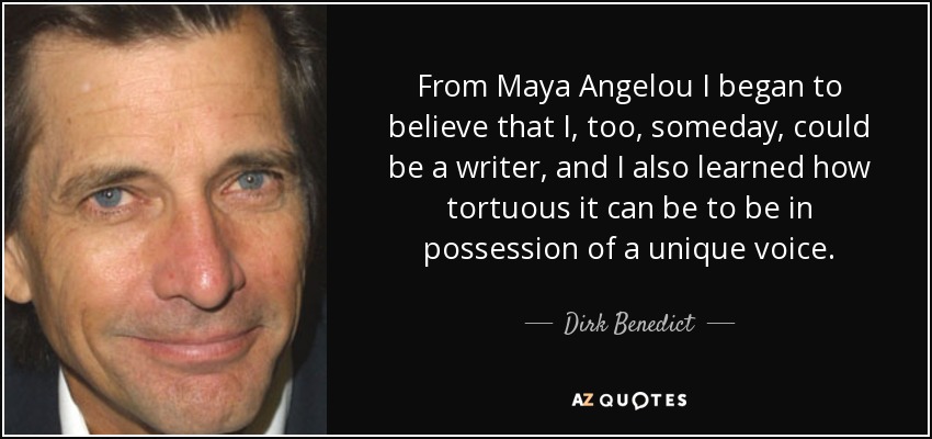 From Maya Angelou I began to believe that I, too, someday, could be a writer, and I also learned how tortuous it can be to be in possession of a unique voice. - Dirk Benedict