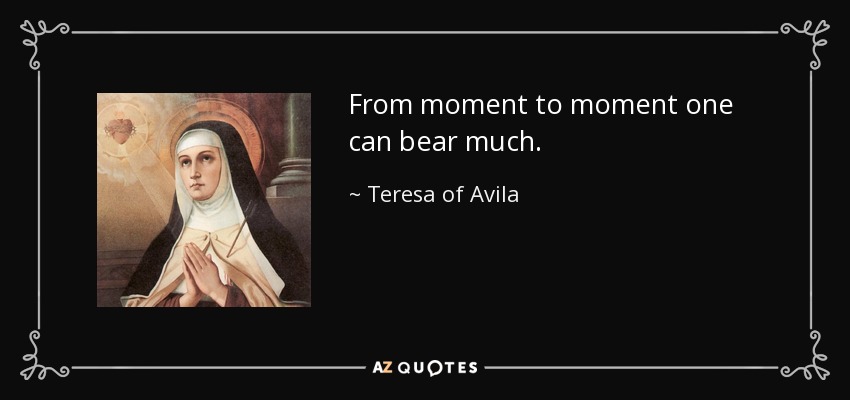 From moment to moment one can bear much. - Teresa of Avila