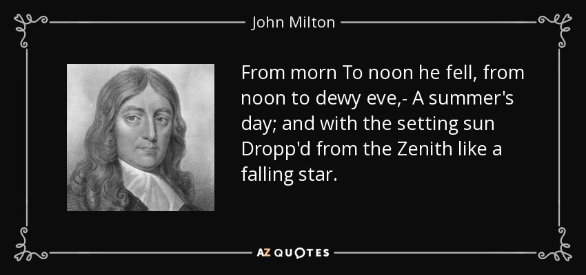 From morn To noon he fell, from noon to dewy eve,- A summer's day; and with the setting sun Dropp'd from the Zenith like a falling star. - John Milton