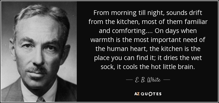 From morning till night, sounds drift from the kitchen, most of them familiar and comforting. . . . On days when warmth is the most important need of the human heart, the kitchen is the place you can find it; it dries the wet sock, it cools the hot little brain. - E. B. White
