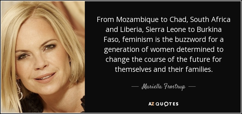 From Mozambique to Chad, South Africa and Liberia, Sierra Leone to Burkina Faso, feminism is the buzzword for a generation of women determined to change the course of the future for themselves and their families. - Mariella Frostrup