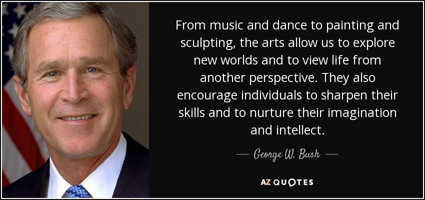 From music and dance to painting and sculpting, the arts allow us to explore new worlds and to view life from another perspective. They also encourage individuals to sharpen their skills and to nurture their imagination and intellect. - George W. Bush