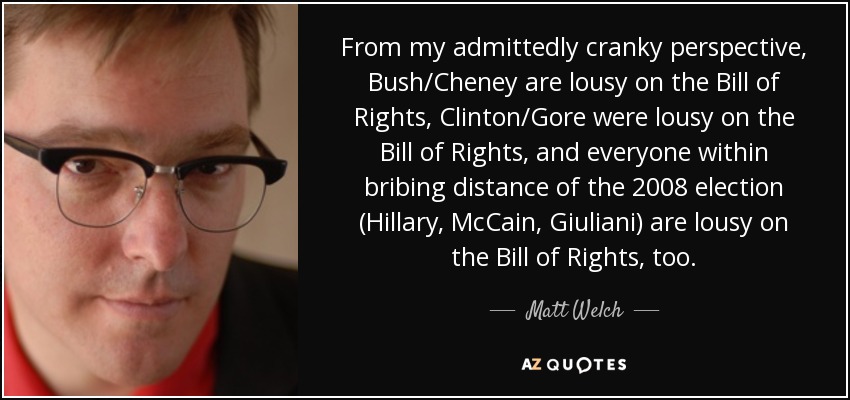 From my admittedly cranky perspective, Bush/Cheney are lousy on the Bill of Rights, Clinton/Gore were lousy on the Bill of Rights, and everyone within bribing distance of the 2008 election (Hillary, McCain, Giuliani) are lousy on the Bill of Rights, too. - Matt Welch