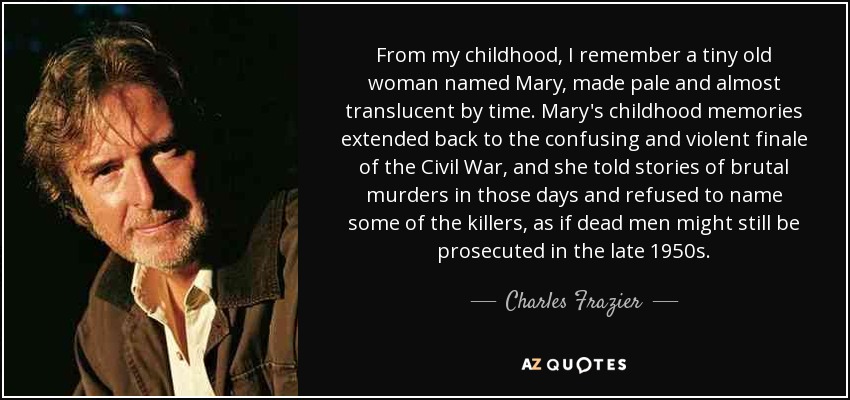 From my childhood, I remember a tiny old woman named Mary, made pale and almost translucent by time. Mary's childhood memories extended back to the confusing and violent finale of the Civil War, and she told stories of brutal murders in those days and refused to name some of the killers, as if dead men might still be prosecuted in the late 1950s. - Charles Frazier