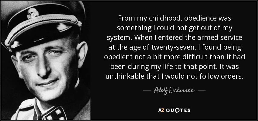 From my childhood, obedience was something I could not get out of my system. When I entered the armed service at the age of twenty-seven, I found being obedient not a bit more difficult than it had been during my life to that point. It was unthinkable that I would not follow orders. - Adolf Eichmann