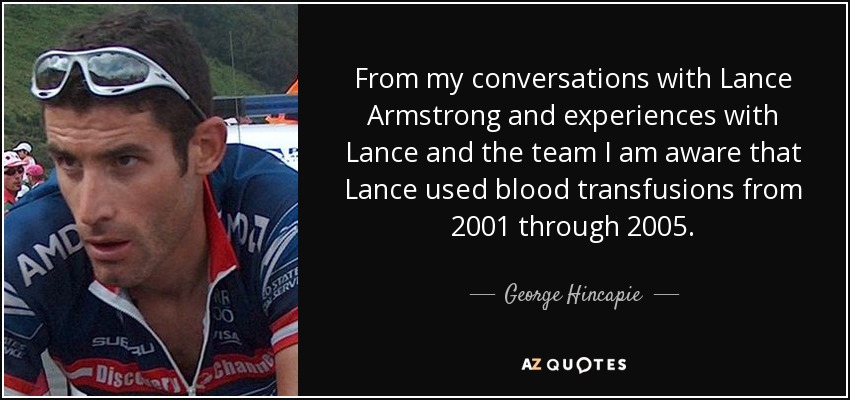 From my conversations with Lance Armstrong and experiences with Lance and the team I am aware that Lance used blood transfusions from 2001 through 2005. - George Hincapie