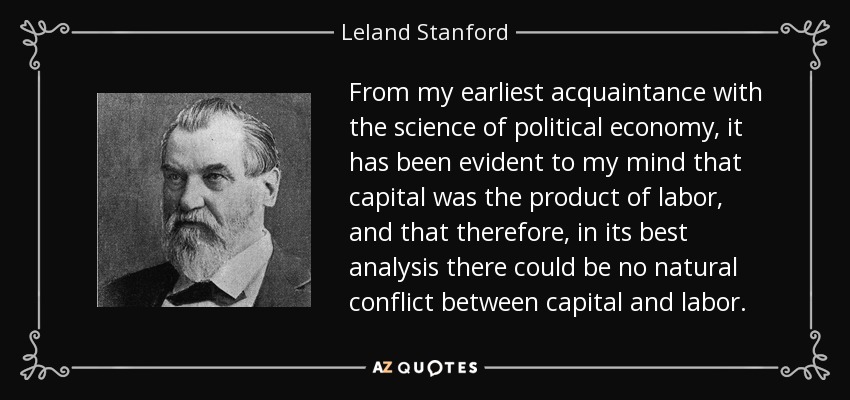 From my earliest acquaintance with the science of political economy, it has been evident to my mind that capital was the product of labor, and that therefore, in its best analysis there could be no natural conflict between capital and labor. - Leland Stanford