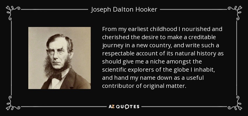From my earliest childhood I nourished and cherished the desire to make a creditable journey in a new country, and write such a respectable account of its natural history as should give me a niche amongst the scientific explorers of the globe I inhabit, and hand my name down as a useful contributor of original matter. - Joseph Dalton Hooker