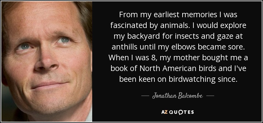 From my earliest memories I was fascinated by animals. I would explore my backyard for insects and gaze at anthills until my elbows became sore. When I was 8, my mother bought me a book of North American birds and I've been keen on birdwatching since. - Jonathan Balcombe