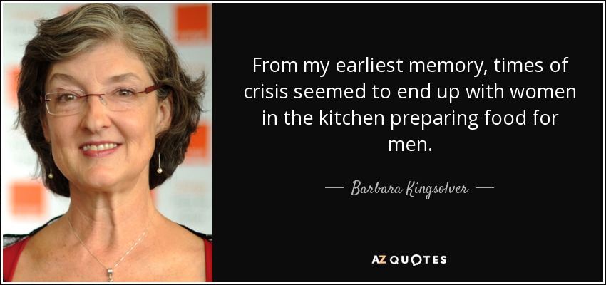 From my earliest memory, times of crisis seemed to end up with women in the kitchen preparing food for men. - Barbara Kingsolver